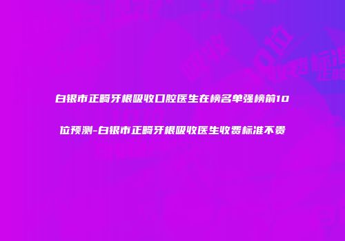 白银市正畸牙根吸收口腔医生在榜名单强榜前10位预测-白银市正畸牙根吸收医生收费标准不贵