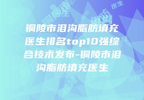 铜陵市泪沟脂肪填充医生排名top10强综合技术发布-铜陵市泪沟脂肪填充医生