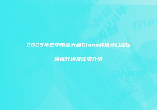 2025年巴中市意大利Giano种植牙口腔医院排行榜及详细介绍