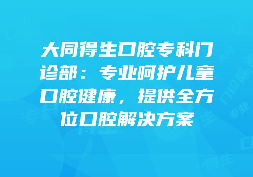 大同得生口腔专科门诊部：专业呵护儿童口腔健康，提供全方位口腔解决方案