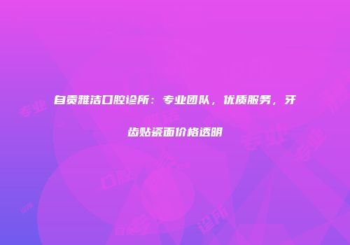 自贡雅洁口腔诊所：专业团队，优质服务，牙齿贴瓷面价格透明
