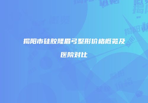 揭阳市硅胶隆眉弓整形价格概览及医院对比