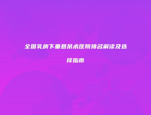 全国乳房下垂悬吊术医院排名解读及选择指南