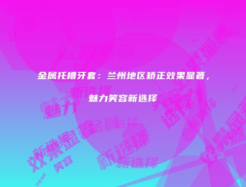 金属托槽牙套：兰州地区矫正效果显著，魅力笑容新选择