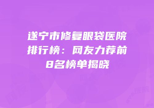 遂宁市修复眼袋医院排行榜：网友力荐前8名榜单揭晓