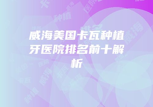威海美国卡瓦种植牙医院排名前十解析