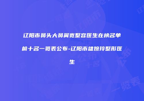 辽阳市鼻头大鼻翼宽整容医生在榜名单前十名一览表公布-辽阳市雄婉玲整形医生