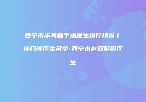 西宁市丰耳垂手术医生排行榜前十佳口碑医生名单-西宁市赵双整形医生