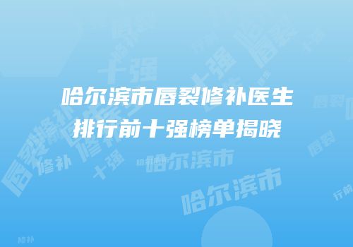 哈尔滨市唇裂修补医生排行前十强榜单揭晓