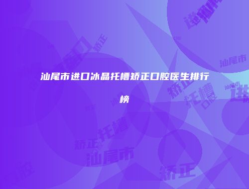 汕尾市进口冰晶托槽矫正口腔医生排行榜