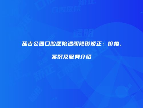 延吉公园口腔医院透明隐形矫正：价格、案例及服务介绍
