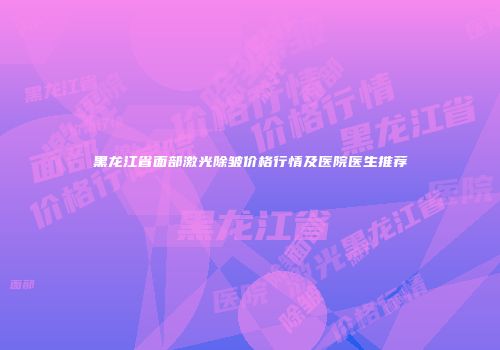 黑龙江省面部激光除皱价格行情及医院医生推荐