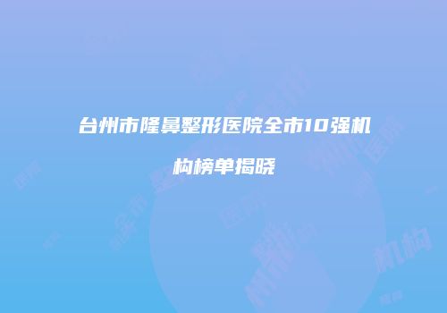 台州市隆鼻整形医院全市10强机构榜单揭晓