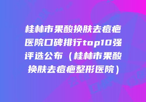 桂林市果酸换肤去痘疤医院口碑排行top10强评选公布（桂林市果酸换肤去痘疤整形医院）