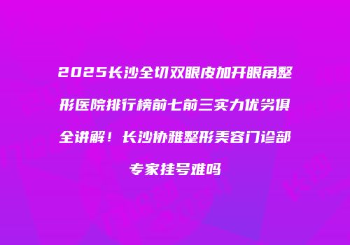 2025长沙全切双眼皮加开眼角整形医院排行榜前七前三实力优劣俱全讲解！长沙协雅整形美容门诊部专家挂号难吗