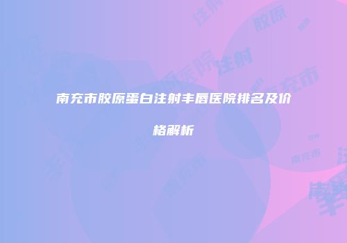 南充市胶原蛋白注射丰唇医院排名及价格解析