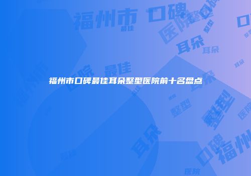 福州市口碑最佳耳朵整型医院前十名盘点