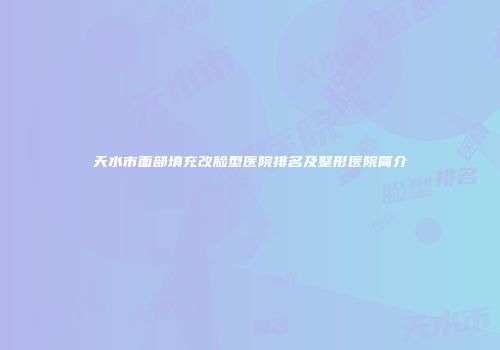 天水市面部填充改脸型医院排名及整形医院简介