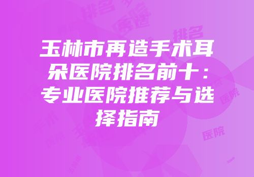 玉林市再造手术耳朵医院排名前十：专业医院推荐与选择指南