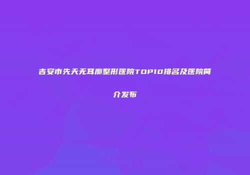 吉安市先天无耳廓整形医院TOP10排名及医院简介发布