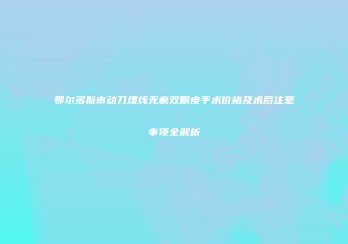 鄂尔多斯市动刀埋线无痕双眼皮手术价格及术后注意事项全解析