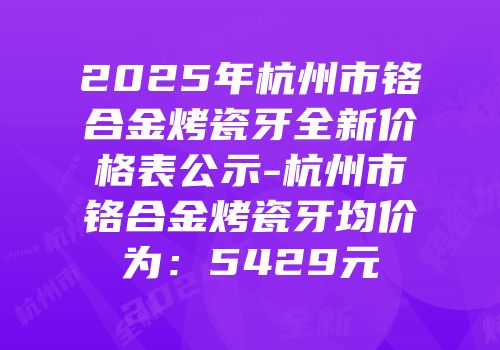 2025年杭州市铬合金烤瓷牙全新价格表公示-杭州市铬合金烤瓷牙均价为：5429元