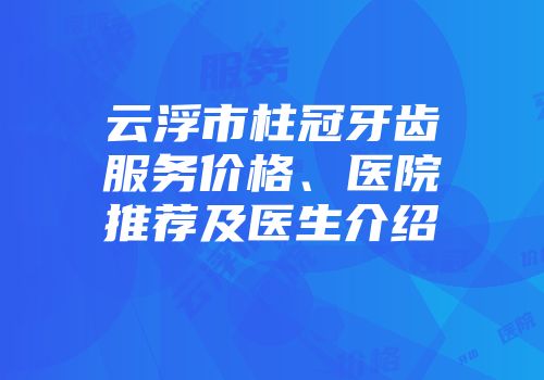 云浮市柱冠牙齿服务价格、医院推荐及医生介绍