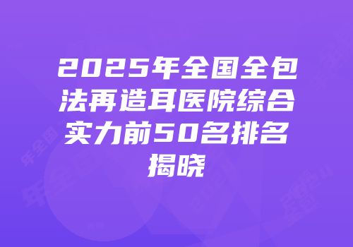 2025年全国全包法再造耳医院综合实力前50名排名揭晓