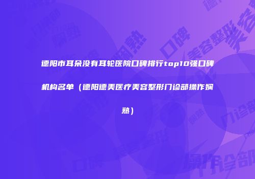 德阳市耳朵没有耳轮医院口碑排行top10强口碑机构名单（德阳德美医疗美容整形门诊部操作娴熟）