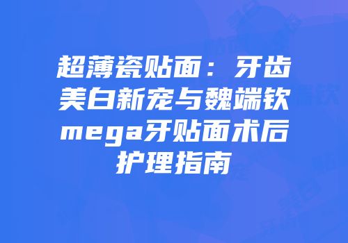 超薄瓷贴面：牙齿美白新宠与魏端钦mega牙贴面术后护理指南