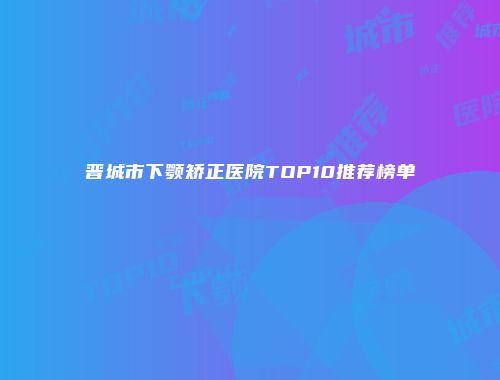 晋城市下颚矫正医院TOP10推荐榜单