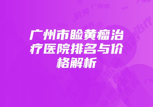 广州市睑黄瘤治疗医院排名与价格解析