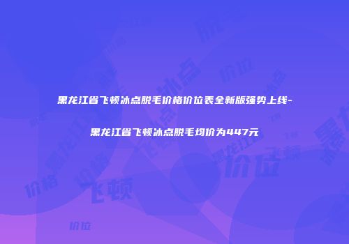 黑龙江省飞顿冰点脱毛价格价位表全新版强势上线-黑龙江省飞顿冰点脱毛均价为447元