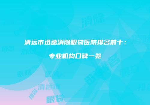 清远市迅速消除眼袋医院排名前十：专业机构口碑一览