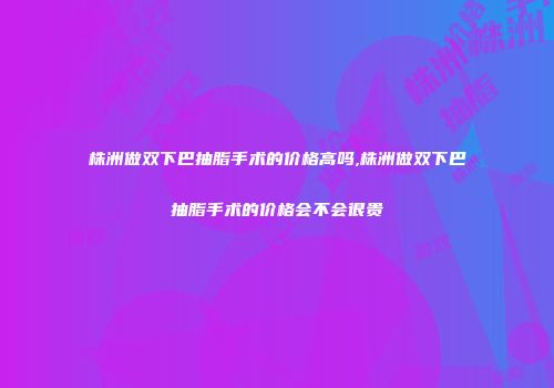 株洲做双下巴抽脂手术的价格高吗,株洲做双下巴抽脂手术的价格会不会很贵
