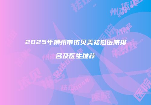 2025年柳州市依贝美祛斑医院排名及医生推荐