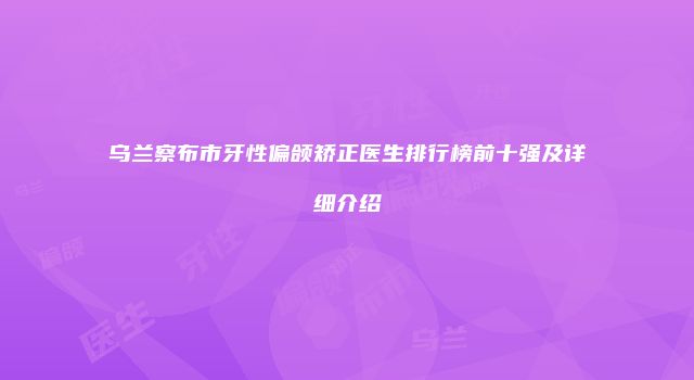 乌兰察布市牙性偏颌矫正医生排行榜前十强及详细介绍
