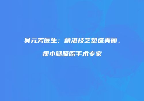 吴元芳医生：精湛技艺塑造美丽，瘦小腿吸脂手术专家