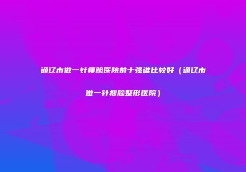 通辽市做一针瘦脸医院前十强谁比较好（通辽市做一针瘦脸整形医院）