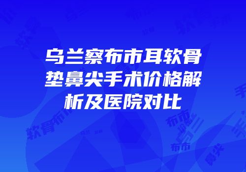 乌兰察布市耳软骨垫鼻尖手术价格解析及医院对比