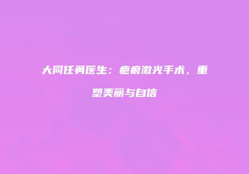 大同任勇医生：疤痕激光手术，重塑美丽与自信