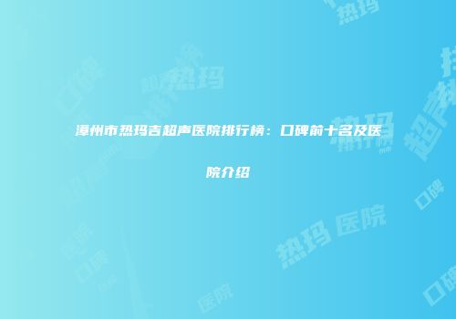 漳州市热玛吉超声医院排行榜：口碑前十名及医院介绍