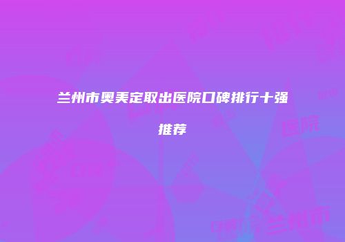 兰州市奥美定取出医院口碑排行十强推荐