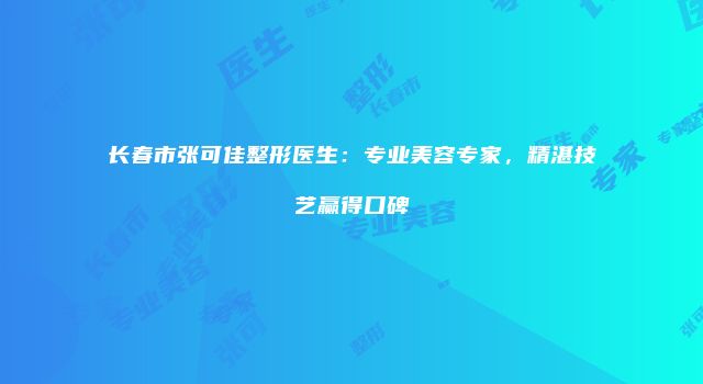 长春市张可佳整形医生：专业美容专家，精湛技艺赢得口碑