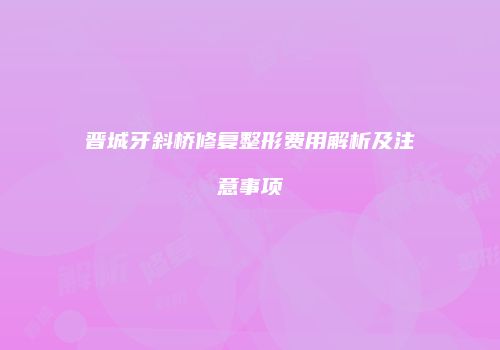 晋城牙斜桥修复整形费用解析及注意事项