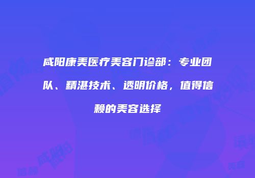 咸阳康美医疗美容门诊部：专业团队、精湛技术、透明价格，值得信赖的美容选择
