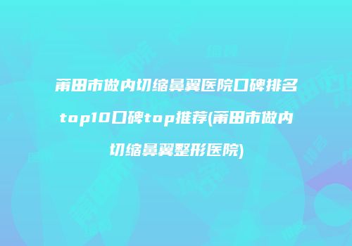 莆田市做内切缩鼻翼医院口碑排名top10口碑top推荐(莆田市做内切缩鼻翼整形医院)