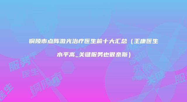 铜陵市点阵激光治疗医生前十大汇总（王康医生水平高_关键服务也很奈斯）