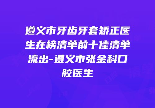 遵义市牙齿牙套矫正医生在榜清单前十佳清单流出-遵义市张金科口腔医生