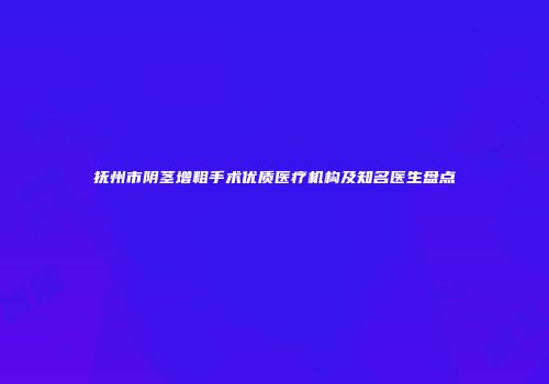 抚州市阴茎增粗手术优质医疗机构及知名医生盘点